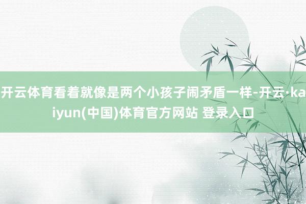开云体育看着就像是两个小孩子闹矛盾一样-开云·kaiyun(中国)体育官方网站 登录入口