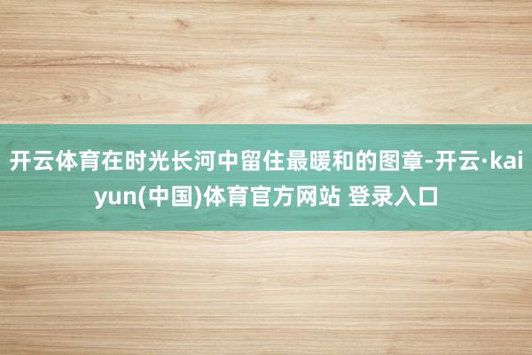 开云体育在时光长河中留住最暖和的图章-开云·kaiyun(中国)体育官方网站 登录入口
