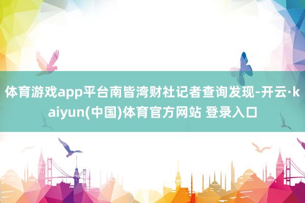 体育游戏app平台南皆湾财社记者查询发现-开云·kaiyun(中国)体育官方网站 登录入口
