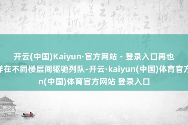 开云(中国)Kaiyun·官方网站 - 登录入口再也无须像过去那样在不同楼层间驱驰列队-开云·kaiyun(中国)体育官方网站 登录入口