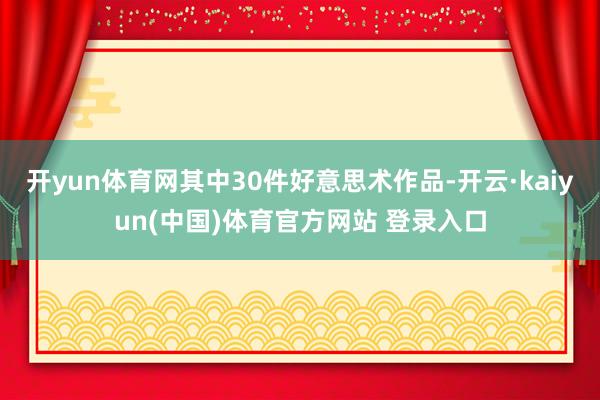 开yun体育网其中30件好意思术作品-开云·kaiyun(中国)体育官方网站 登录入口