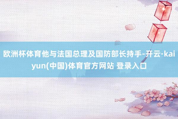 欧洲杯体育他与法国总理及国防部长持手-开云·kaiyun(中国)体育官方网站 登录入口