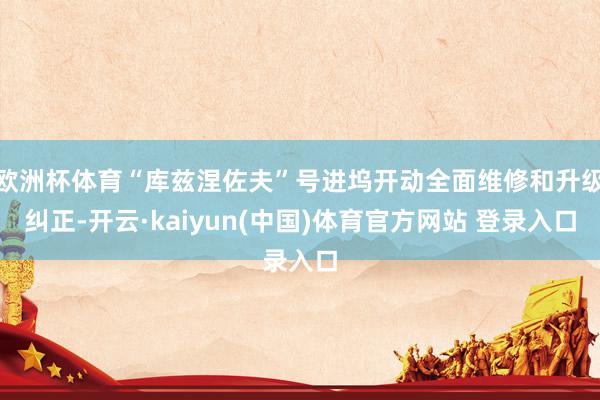 欧洲杯体育“库兹涅佐夫”号进坞开动全面维修和升级纠正-开云·kaiyun(中国)体育官方网站 登录入口