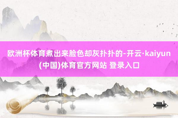 欧洲杯体育煮出来脸色却灰扑扑的-开云·kaiyun(中国)体育官方网站 登录入口