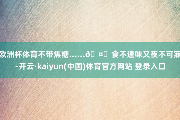 欧洲杯体育不带焦糖......🤔食不遑味又夜不可寐-开云·kaiyun(中国)体育官方网站 登录入口