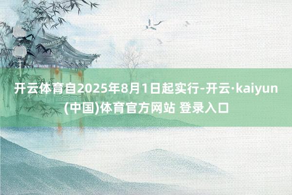 开云体育自2025年8月1日起实行-开云·kaiyun(中国)体育官方网站 登录入口