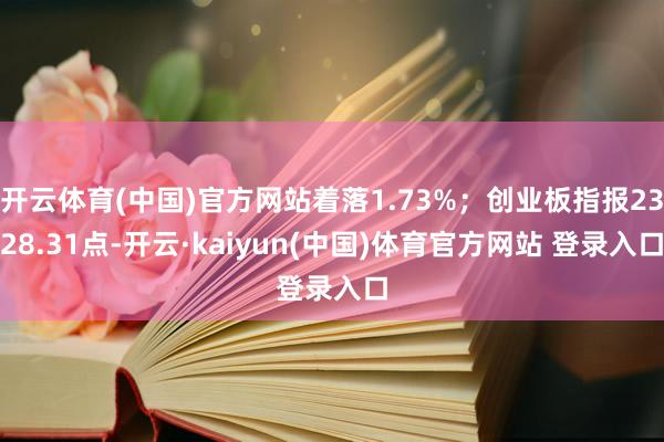开云体育(中国)官方网站着落1.73%；创业板指报2328.31点-开云·kaiyun(中国)体育官方网站 登录入口