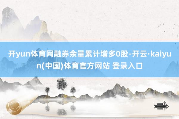 开yun体育网融券余量累计增多0股-开云·kaiyun(中国)体育官方网站 登录入口