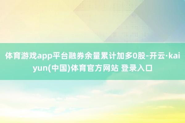 体育游戏app平台融券余量累计加多0股-开云·kaiyun(中国)体育官方网站 登录入口