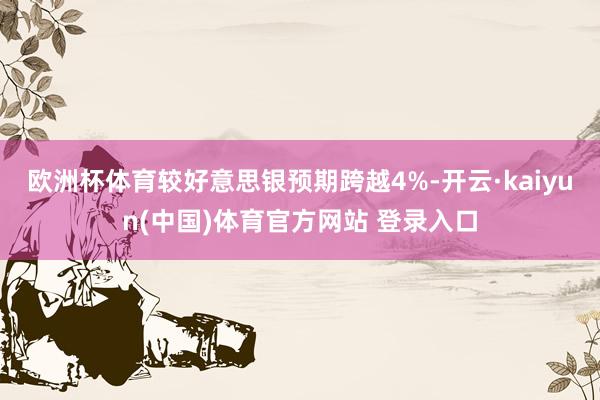欧洲杯体育较好意思银预期跨越4%-开云·kaiyun(中国)体育官方网站 登录入口