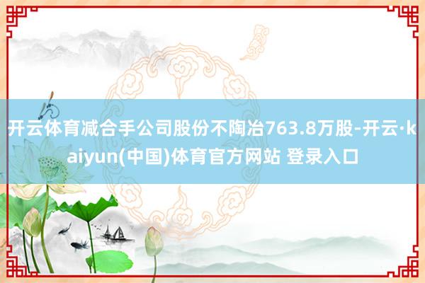开云体育减合手公司股份不陶冶763.8万股-开云·kaiyun(中国)体育官方网站 登录入口