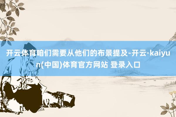 开云体育咱们需要从他们的布景提及-开云·kaiyun(中国)体育官方网站 登录入口