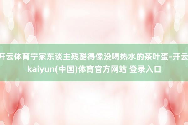 开云体育宁家东谈主残酷得像没喝热水的茶叶蛋-开云·kaiyun(中国)体育官方网站 登录入口