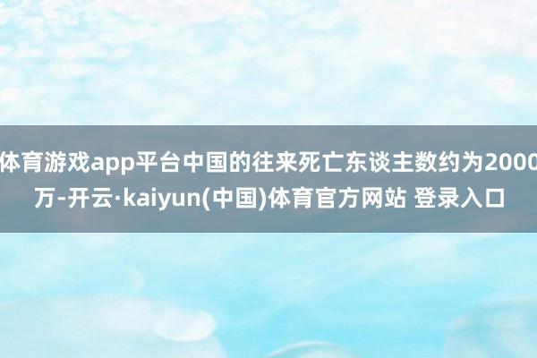 体育游戏app平台中国的往来死亡东谈主数约为2000万-开云·kaiyun(中国)体育官方网站 登录入口