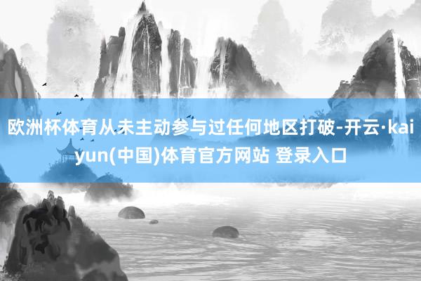 欧洲杯体育从未主动参与过任何地区打破-开云·kaiyun(中国)体育官方网站 登录入口