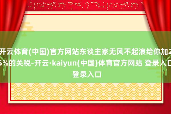 开云体育(中国)官方网站东谈主家无风不起浪给你加25%的关税-开云·kaiyun(中国)体育官方网站 登录入口