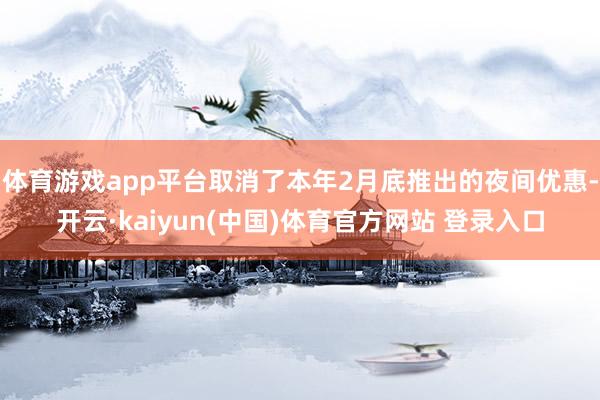 体育游戏app平台取消了本年2月底推出的夜间优惠-开云·kaiyun(中国)体育官方网站 登录入口
