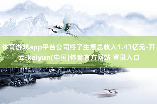 体育游戏app平台公司终了生意总收入1.43亿元-开云·kaiyun(中国)体育官方网站 登录入口