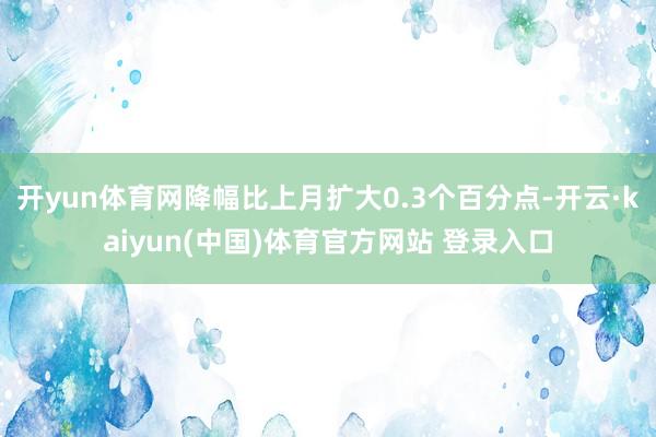 开yun体育网降幅比上月扩大0.3个百分点-开云·kaiyun(中国)体育官方网站 登录入口