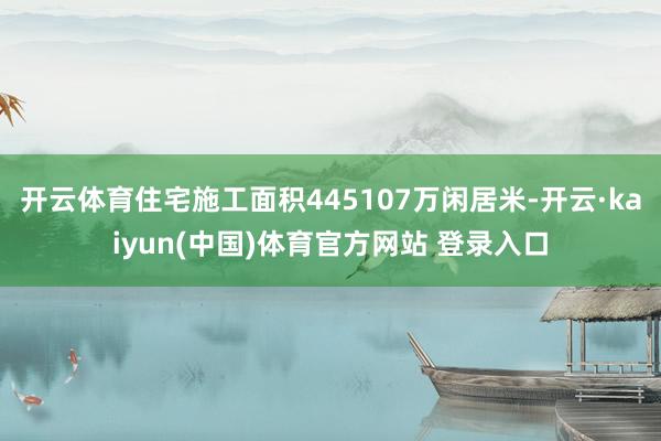 开云体育住宅施工面积445107万闲居米-开云·kaiyun(中国)体育官方网站 登录入口
