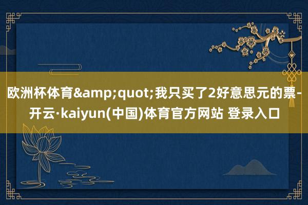 欧洲杯体育&quot;我只买了2好意思元的票-开云·kaiyun(中国)体育官方网站 登录入口