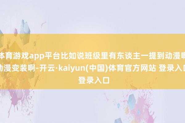 体育游戏app平台比如说班级里有东谈主一提到动漫啊动漫变装啊-开云·kaiyun(中国)体育官方网站 登录入口