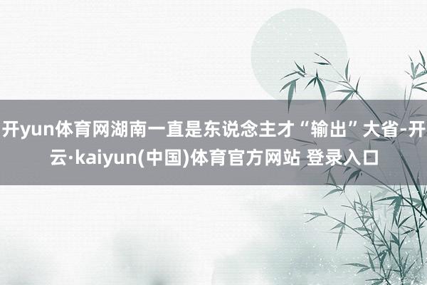 开yun体育网湖南一直是东说念主才“输出”大省-开云·kaiyun(中国)体育官方网站 登录入口