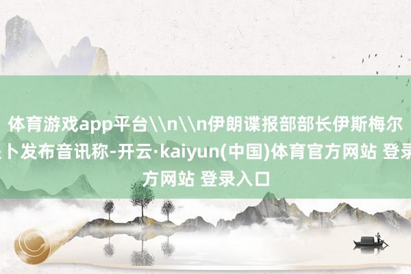 体育游戏app平台\n\n伊朗谍报部部长伊斯梅尔·哈提卜发布音讯称-开云·kaiyun(中国)体育官方网站 登录入口