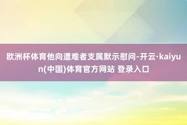 欧洲杯体育他向遭难者支属默示慰问-开云·kaiyun(中国)体育官方网站 登录入口