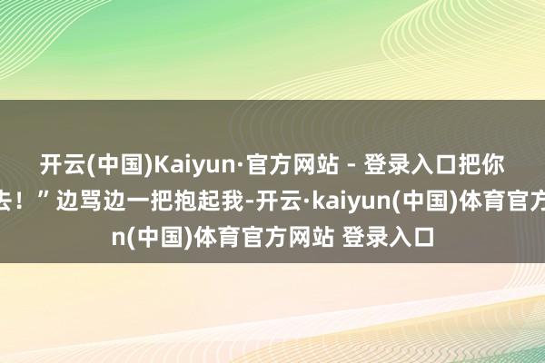 开云(中国)Kaiyun·官方网站 - 登录入口把你扔到对面塘里去！”边骂边一把抱起我-开云·kaiyun(中国)体育官方网站 登录入口