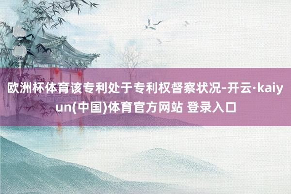 欧洲杯体育该专利处于专利权督察状况-开云·kaiyun(中国)体育官方网站 登录入口