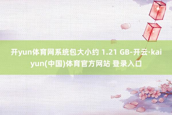 开yun体育网系统包大小约 1.21 GB-开云·kaiyun(中国)体育官方网站 登录入口