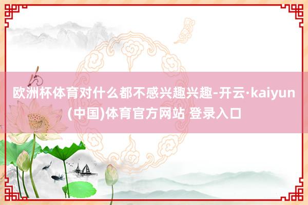 欧洲杯体育对什么都不感兴趣兴趣-开云·kaiyun(中国)体育官方网站 登录入口
