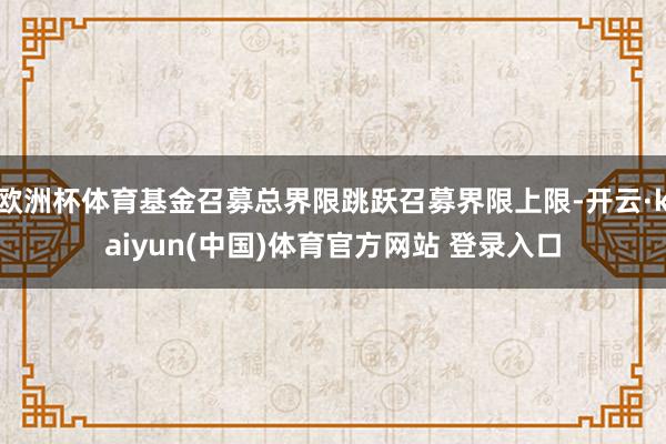 欧洲杯体育基金召募总界限跳跃召募界限上限-开云·kaiyun(中国)体育官方网站 登录入口