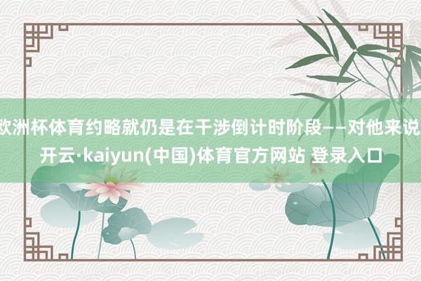 欧洲杯体育约略就仍是在干涉倒计时阶段——对他来说-开云·kaiyun(中国)体育官方网站 登录入口