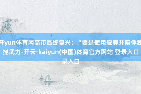 开yun体育网高市最终复兴：“要是使用艨艟并陪伴独揽武力-开云·kaiyun(中国)体育官方网站 登录入口