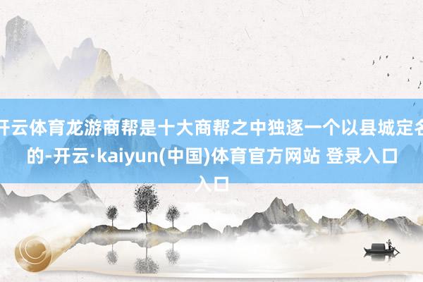 开云体育龙游商帮是十大商帮之中独逐一个以县城定名的-开云·kaiyun(中国)体育官方网站 登录入口