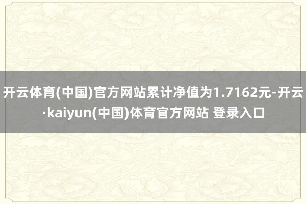 开云体育(中国)官方网站累计净值为1.7162元-开云·kaiyun(中国)体育官方网站 登录入口
