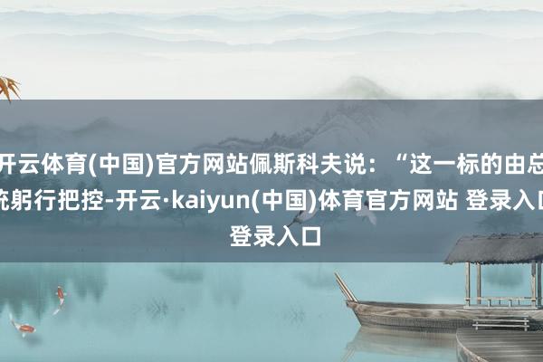开云体育(中国)官方网站佩斯科夫说：“这一标的由总统躬行把控-开云·kaiyun(中国)体育官方网站 登录入口