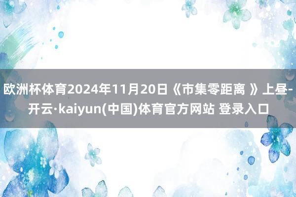 欧洲杯体育2024年11月20日《市集零距离 》上昼-开云·kaiyun(中国)体育官方网站 登录入口