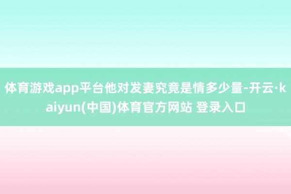 体育游戏app平台他对发妻究竟是情多少量-开云·kaiyun(中国)体育官方网站 登录入口
