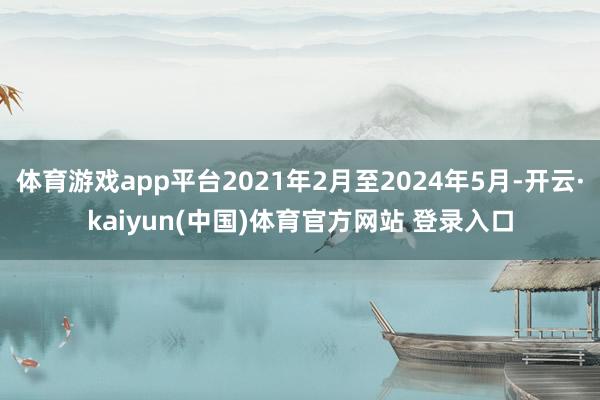 体育游戏app平台2021年2月至2024年5月-开云·kaiyun(中国)体育官方网站 登录入口