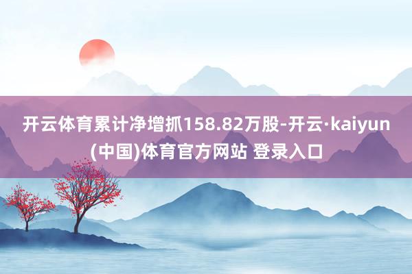 开云体育累计净增抓158.82万股-开云·kaiyun(中国)体育官方网站 登录入口
