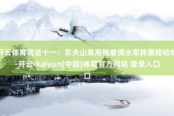 开云体育谎话十一：农夫山泉用钱雇佣水军抹黑娃哈哈-开云·kaiyun(中国)体育官方网站 登录入口