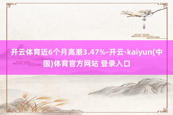 开云体育近6个月高潮3.47%-开云·kaiyun(中国)体育官方网站 登录入口