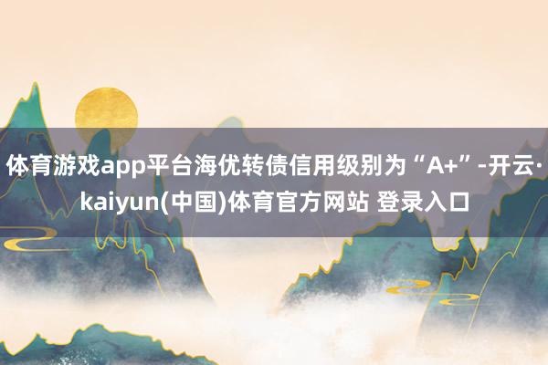 体育游戏app平台海优转债信用级别为“A+”-开云·kaiyun(中国)体育官方网站 登录入口