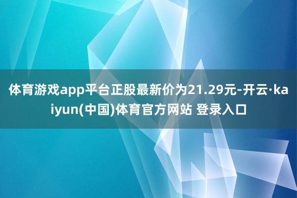 体育游戏app平台正股最新价为21.29元-开云·kaiyun(中国)体育官方网站 登录入口