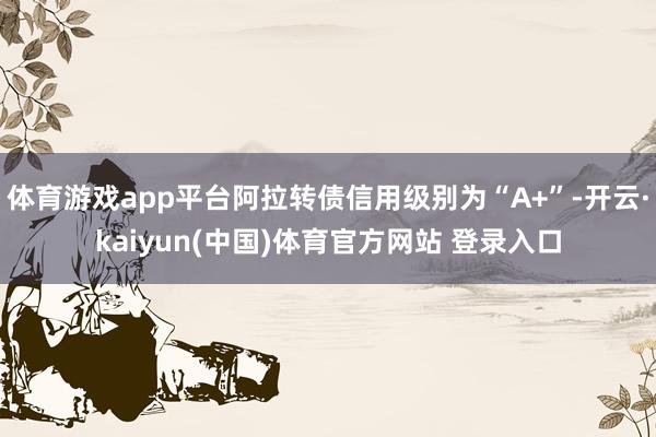 体育游戏app平台阿拉转债信用级别为“A+”-开云·kaiyun(中国)体育官方网站 登录入口