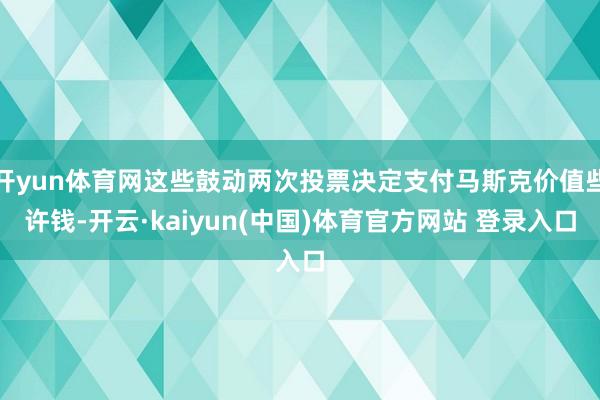 开yun体育网这些鼓动两次投票决定支付马斯克价值些许钱-开云·kaiyun(中国)体育官方网站 登录入口