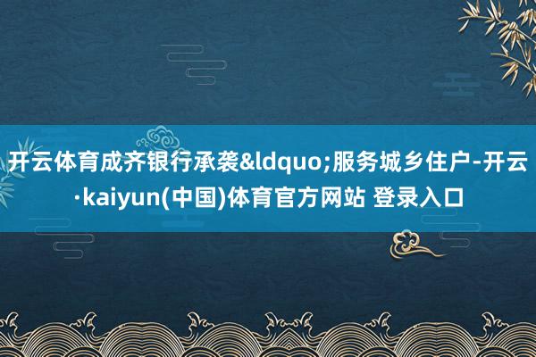 开云体育成齐银行承袭&ldquo;服务城乡住户-开云·kaiyun(中国)体育官方网站 登录入口